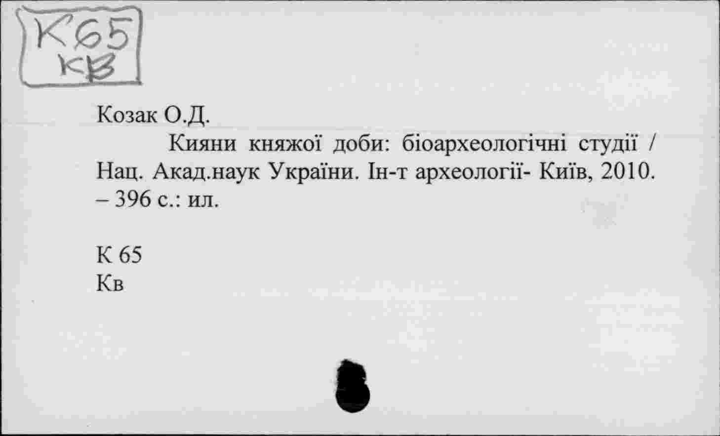 ﻿Козак О.Д.
Кияни княжої доби: біоархеологічні студії / Нац. Акад.наук України. Ін-т археології- Київ, 2010. - 396 с.: ил.
К 65
Кв